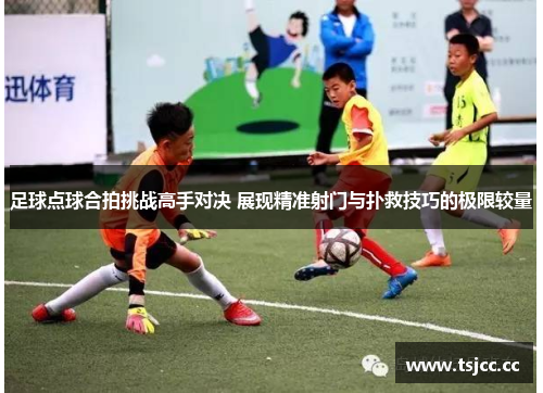 足球点球合拍挑战高手对决 展现精准射门与扑救技巧的极限较量